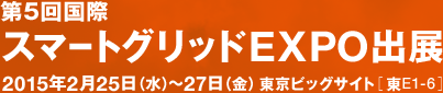 第5回国際スマートグリッドEXPO出展 2015年2月25日（水）～27日（金） 東京ビッグサイト［ 東E1-6 ］